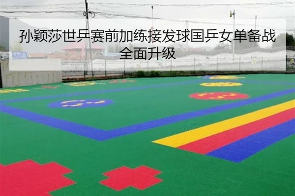 孙颖莎世乒赛前加练接发球国乒女单备战全面升级