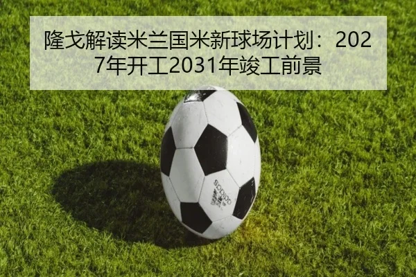 隆戈解读米兰国米新球场计划：2027年开工2031年竣工前景